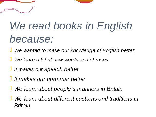 We read books in English because: We wanted to make our knowledge of English better We learn a lot of new words and phrases It makes our speech better It makes our grammar better We learn about people`s manners in Britain We learn about different cu…