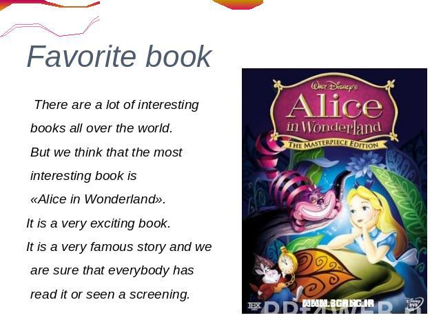 Favorite book There are a lot of interesting books all over the world. But we think that the most interesting book is «Alice in Wonderland». It is a very exciting book. It is a very famous story and we are sure that everybody has read it or seen a s…