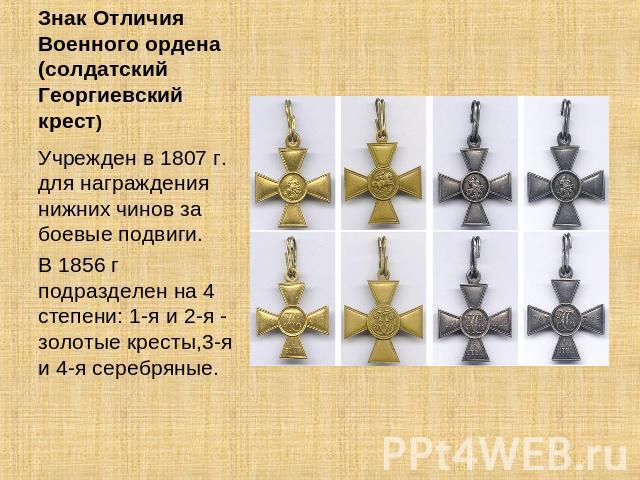 Знак Отличия Военного ордена (солдатский Георгиевский крест) Учрежден в 1807 г. для награждения нижних чинов за боевые подвиги. В 1856 г подразделен на 4 степени: 1-я и 2-я - золотые кресты,3-я и 4-я серебряные.