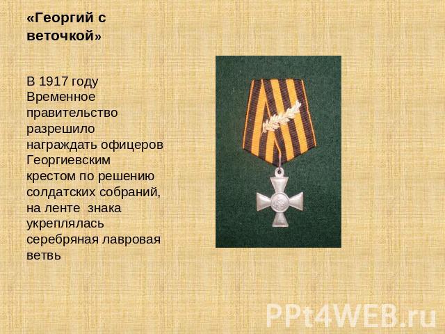 «Георгий с веточкой» В 1917 году Временное правительство разрешило награждать офицеров Георгиевским крестом по решению солдатских собраний, на ленте знака укреплялась серебряная лавровая ветвь