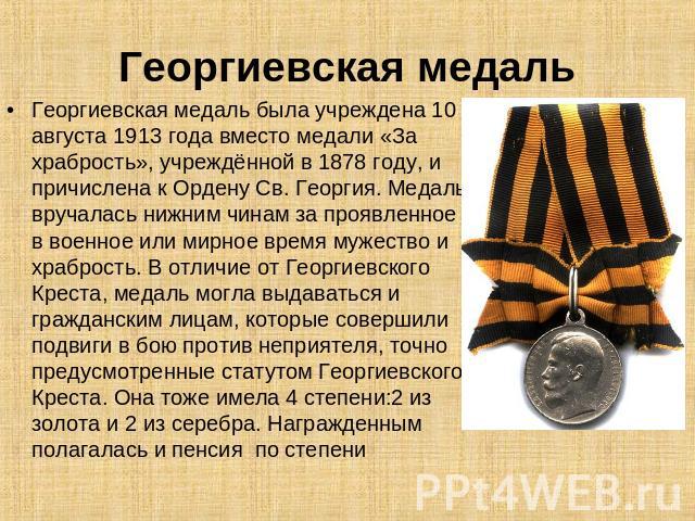 Георгиевская медаль Георгиевская медаль была учреждена 10 августа 1913 года вместо медали «За храбрость», учреждённой в 1878 году, и причислена к Ордену Св. Георгия. Медаль вручалась нижним чинам за проявленное в военное или мирное время мужество и …