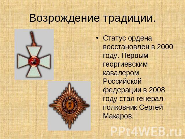 Возрождение традиции. Статус ордена восстановлен в 2000 году. Первым георгиевским кавалером Российской федерации в 2008 году стал генерал-полковник Сергей Макаров.