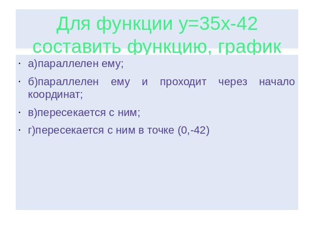 Для функции у=35х-42 составить функцию, график которой: а)параллелен ему; б)параллелен ему и проходит через начало координат; в)пересекается с ним; г)пересекается с ним в точке (0,-42)