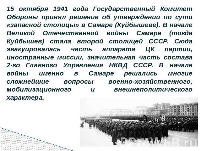 15 октября 1941 года Государственный Комитет Обороны принял решение об утверждении по сути «запасной столицы» в Самаре (Куйбышеве). В начале Великой Отечественной войны Самара (тогда Куйбышев) стала второй столицей СССР. Сюда эвакуировалась часть ап…