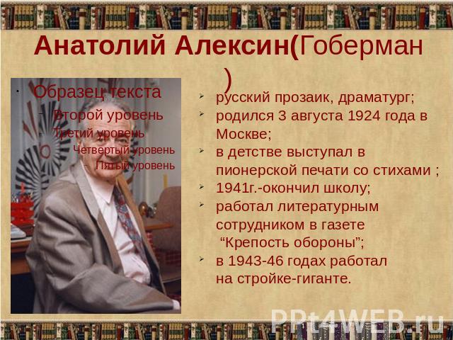 Анатолий Алексин(Гоберман) русский прозаик, драматург; родился 3 августа 1924 года в Москве; в детстве выступал в пионерской печати со стихами ; 1941г.-окончил школу; работал литературным сотрудником в газете “Крепость обороны”; в 1943-46 годах рабо…