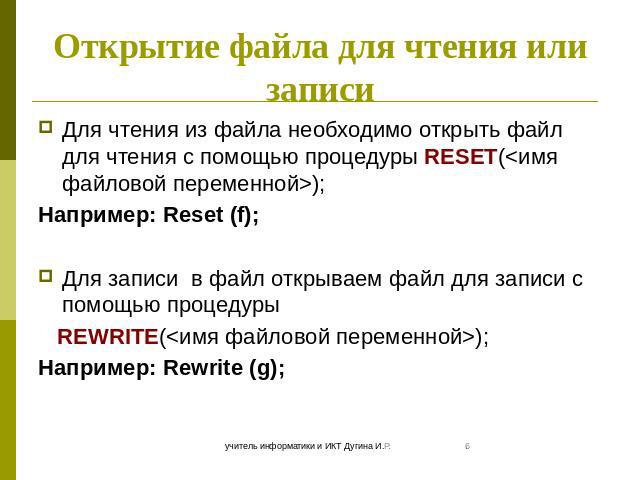 Открытие файла для чтения или записи Для чтения из файла необходимо открыть файл для чтения с помощью процедуры RESET(); Например: Reset (f); Для записи в файл открываем файл для записи с помощью процедуры REWRITE(); Например: Rewrite (g);