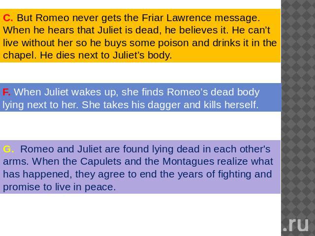 . But Romeo never gets the Friar Lawrence message. When he hears that Juliet is dead, he believes it. He can’t live without her so he buys some poison and drinks it in the chapel. He dies next to Juliet’s body. When Juliet wakes up, she finds Romeo’…