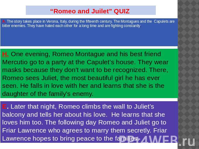 “Romeo and Juilet” QUIZ The story takes place in Verona, Italy, during the fifteenth century. The Montagues and the Capulets are bitter enemies. They have hated each other for a long time and are fighting constantly. One evening, Romeo Montague and …