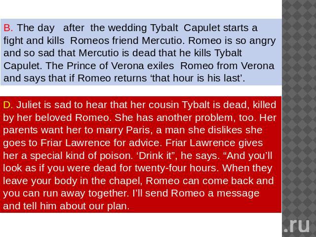 The day after the wedding Tybalt Capulet starts a fight and kills Romeos friend Mercutio. Romeo is so angry and so sad that Mercutio is dead that he kills Tybalt Capulet. The Prince of Verona exiles Romeo from Verona and says that if Romeo returns ‘…