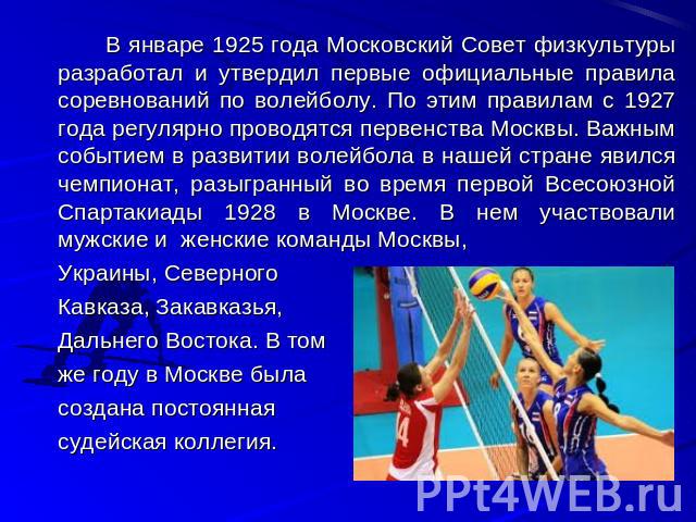 В январе 1925 года Московский Совет физкультуры разработал и утвердил первые официальные правила соревнований по волейболу. По этим правилам с 1927 года регулярно проводятся первенства Москвы. Важным событием в развитии волейбола в нашей стране явил…