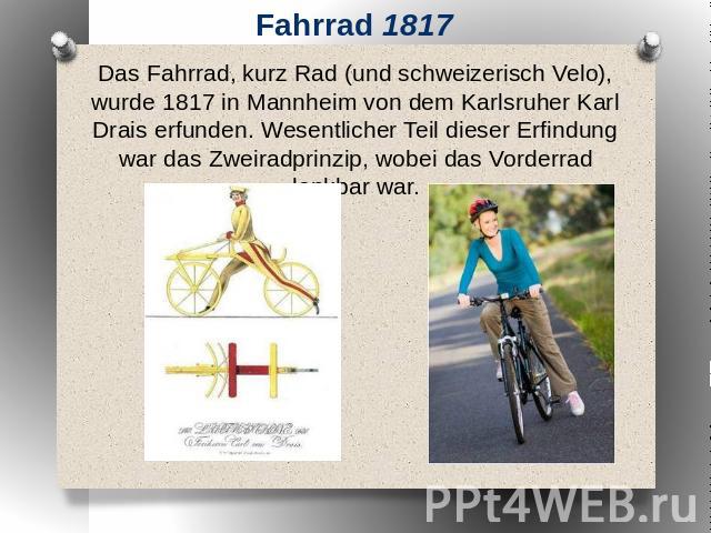 Fahrrad 1817 Das Fahrrad, kurz Rad (und schweizerisch Velo), wurde 1817 in Mannheim von dem Karlsruher Karl Drais erfunden. Wesentlicher Teil dieser Erfindung war das Zweiradprinzip, wobei das Vorderrad lenkbar war.