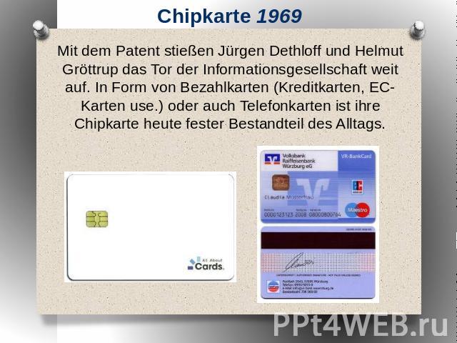 Chipkarte 1969 Mit dem Patent stießen Jürgen Dethloff und Helmut Gröttrup das Tor der Informationsgesellschaft weit auf. In Form von Bezahlkarten (Kreditkarten, EC-Karten use.) oder auch Telefonkarten ist ihre Chipkarte heute fester Bestandteil des …
