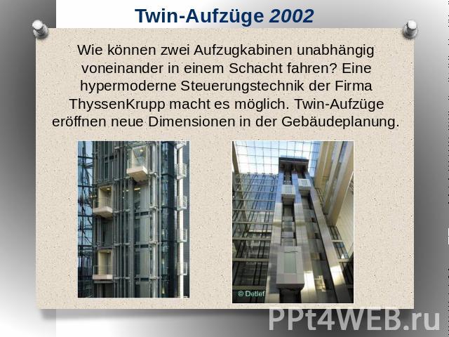 Twin-Aufzüge 2002 Wie können zwei Aufzugkabinen unabhängig voneinander in einem Schacht fahren? Eine hypermoderne Steuerungstechnik der Firma ThyssenKrupp macht es möglich. Twin-Aufzüge eröffnen neue Dimensionen in der Gebäudeplanung.