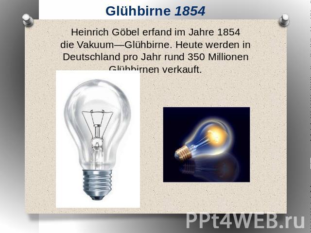 Glühbirne 1854 Heinrich Göbel erfand im Jahre 1854 die Vakuum―Glühbirne. Heute werden in Deutschland pro Jahr rund 350 Millionen Glühbirnen verkauft.
