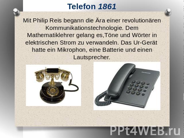 Telefon 1861 Mit Philip Reis begann die Ära einer revolutionären Kommunikationstechnologie. Dem Mathematiklehrer gelang es,Töne und Wörter in elektrischen Strom zu verwandeln. Das Ur-Gerät hatte ein Mikrophon, eine Batterie und einen Lautsprecher.
