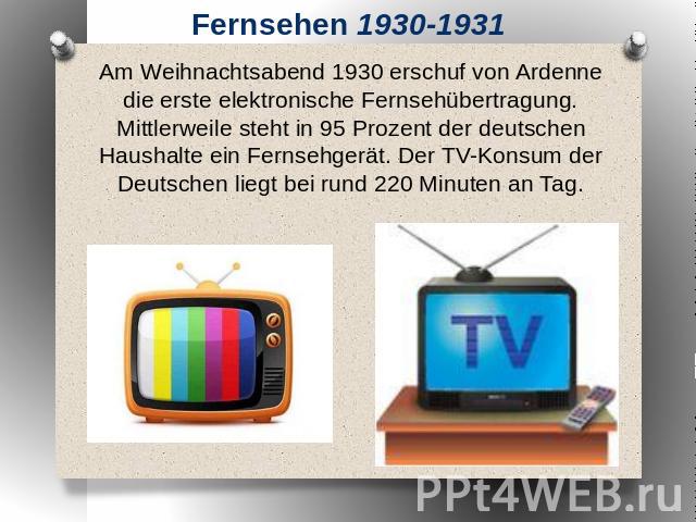 Fernsehen 1930-1931 Am Weihnachtsabend 1930 erschuf von Ardenne die erste elektronische Fernsehübertragung. Mittlerweile steht in 95 Prozent der deutschen Haushalte ein Fernsehgerät. Der TV-Konsum der Deutschen liegt bei rund 220 Minuten an Tag.