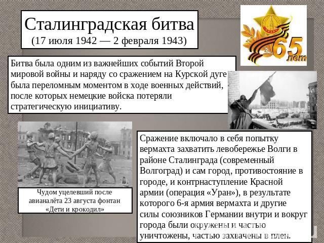 Сталинградская битва(17 июля 1942 — 2 февраля 1943)Битва была одним из важнейших событий Второй мировой войны и наряду со сражением на Курской дуге была переломным моментом в ходе военных действий, после которых немецкие войска потеряли стратегическ…