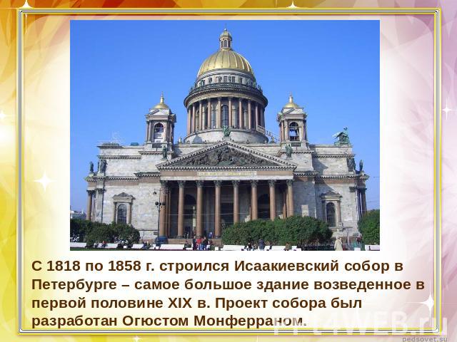 С 1818 по 1858 г. строился Исаакиевский собор в Петербурге – самое большое здание возведенное в первой половине XIX в. Проект собора был разработан Огюстом Монферраном.