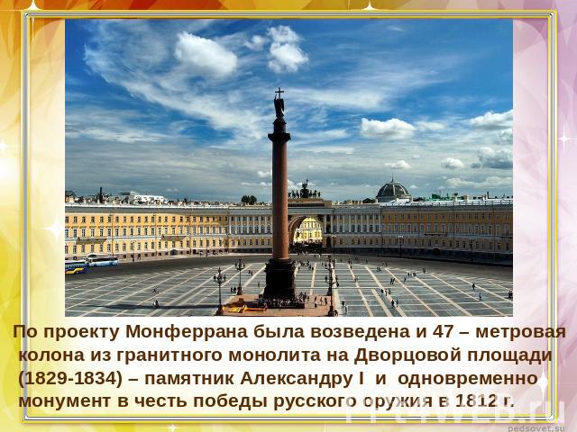 По проекту Монферрана была возведена и 47 – метровая колона из гранитного монолита на Дворцовой площади (1829-1834) – памятник Александру I и одновременно монумент в честь победы русского оружия в 1812 г.