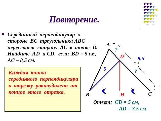 Повторение.Серединный перпендикуляр к стороне ВС треугольника АВС пересекает сторону АС в точке D. Найдите АD и СD, если BD = 5 см, АС – 8,5 см.Каждая точкасерединного перпендикуляра к отрезку равноудалена от концов этого отрезка.Ответ: СD = 5 см, А…