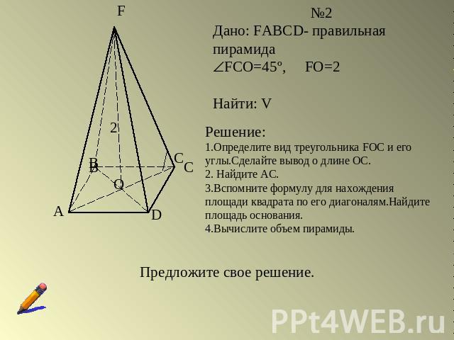 Дано: FABCD- правильная пирамидаFCO=45º, FO=2Найти: VРешение:1.Определите вид треугольника FOC и его углы.Сделайте вывод о длине ОС.2. Найдите АС.3.Вспомните формулу для нахождения площади квадрата по его диагоналям.Найдите площадь основания.4.Вычис…