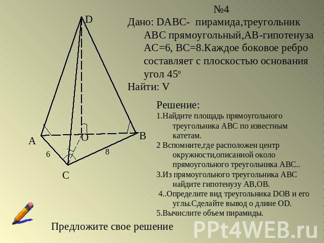№4Дано: DABC- пирамида,треугольник АВС прямоугольный,АВ-гипотенуза АС=6, ВС=8.Каждое боковое ребро составляет с плоскостью основания угол 45оНайти: VРешение:1.Найдите площадь прямоугольного треугольника АВС по известным катетам. 2 Вспомните,где расп…