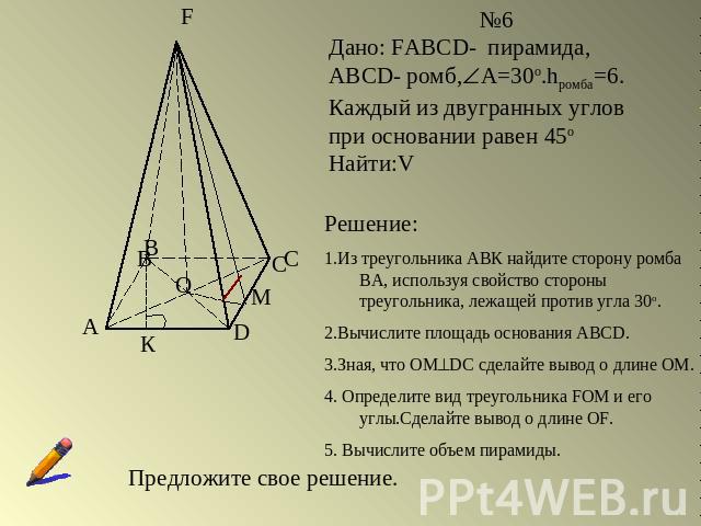 №6Дано: FABCD- пирамида, ABCD- ромб,А=30о.hромба=6. Каждый из двугранных углов при основании равен 45оНайти:VРешение:1.Из треугольника АВК найдите сторону ромба ВА, используя свойство стороны треугольника, лежащей против угла 30о.2.Вычислите площадь…