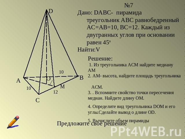 №7Дано: DABC- пирамида треугольник АВС равнобедренный АС=АВ=10, ВС=12. Каждый из двугранных углов при основании равен 45оНайти:VРешение: 1. Из треугольника АСМ найдите медиану АМ2. АМ- высота, найдите площадь треугольника АСМ.3. . Вспомните свойство…