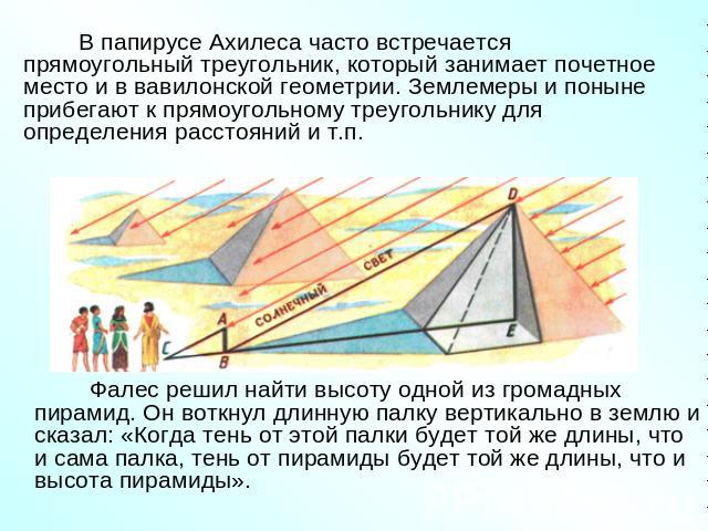 В папирусе Ахилеса часто встречается прямоугольный треугольник, который занимает почетное место и в вавилонской геометрии. Землемеры и поныне прибегают к прямоугольному треугольнику для определения расстояний и т.п.Фалес решил найти высоту одной из …