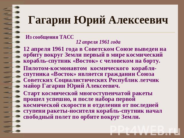 Гагарин Юрий АлексеевичИз сообщения ТАСС 12 апреля 1961 года12 апреля 1961 года в Советском Союзе выведен на орбиту вокруг Земли первый в мире космический корабль-спутник «Восток» с человеком на борту.Пилотом-космонавтом космического корабля-спутник…