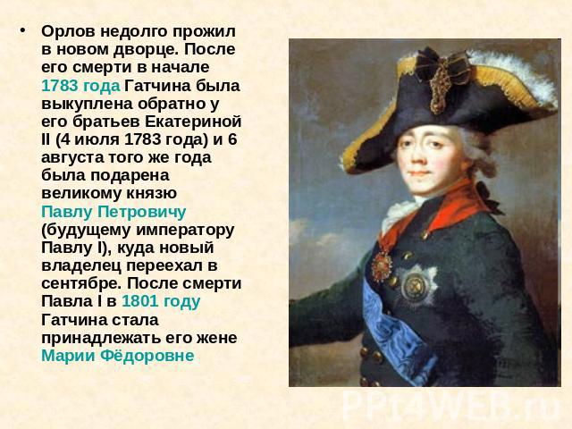 Орлов недолго прожил в новом дворце. После его смерти в начале 1783 года Гатчина была выкуплена обратно у его братьев Екатериной II (4 июля 1783 года) и 6 августа того же года была подарена великому князю Павлу Петровичу (будущему императору Павлу I…