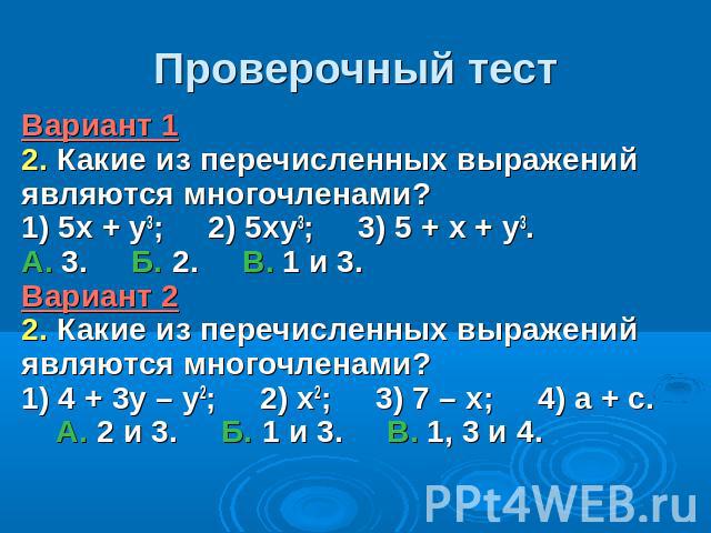Проверочный тестВариант 1 2. Какие из перечисленных выражений являются многочленами? 1) 5х + у3; 2) 5ху3; 3) 5 + х + у3. А. 3. Б. 2. В. 1 и 3. Вариант 2 2. Какие из перечисленных выражений являются многочленами? 1) 4 + 3у – у2; 2) х2; 3) 7 – х; 4) а…