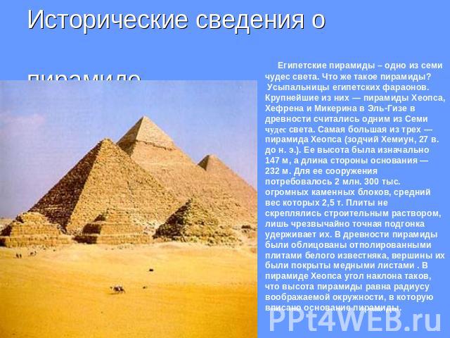 Исторические сведения о пирамиде.Египетские пирамиды – одно из семи чудес света. Что же такое пирамиды? Усыпальницы египетских фараонов. Крупнейшие из них — пирамиды Хеопса, Хефрена и Микерина в Эль-Гизе в древности считались одним из Семи чудес све…