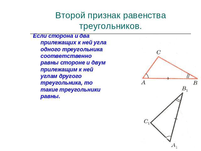 Второй признак равенства треугольников.Если сторона и два прилежащих к ней угла одного треугольника соответственно равны стороне и двум прилежащим к ней углам другого треугольника, то такие треугольники равны.