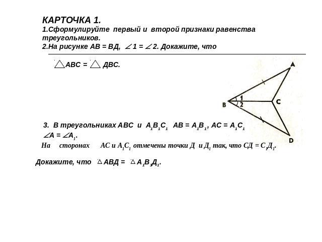КАРТОЧКА 1.Сформулируйте первый и второй признаки равенства треугольников. На рисунке АВ = ВД, 1 = 2. Докажите, что. В треугольниках АВС и А1В1С1 АВ = А1В1 , АС = А1С1 А = А1.На сторонах АС и А1С1 отмечены точки Д и Д1 так, что СД = С1Д1. Докажите, …