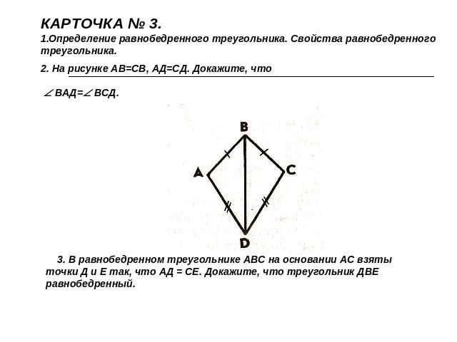 КАРТОЧКА № 3.Определение равнобедренного треугольника. Свойства равнобедренного треугольника.2. На рисунке АВ=СВ, АД=СД. Докажите, что ВАД= ВСД. 3. В равнобедренном треугольнике АВС на основании АС взяты точки Д и Е так, что АД = СЕ. Докажите, что т…