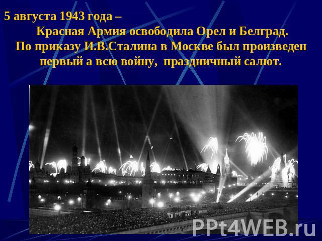 5 августа 1943 года – Красная Армия освободила Орел и Белград.По приказу И.В.Сталина в Москве был произведен первый а всю войну, праздничный салют.