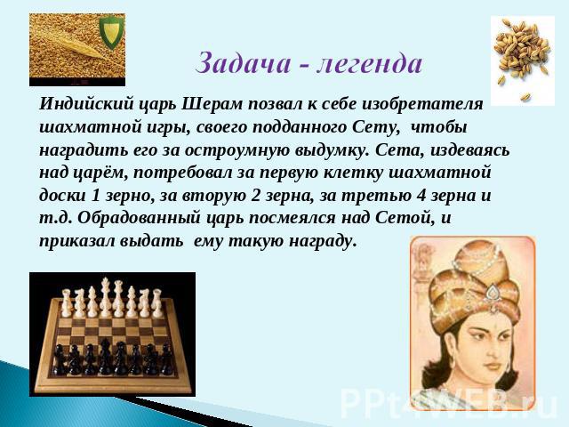 Индийский царь Шерам позвал к себе изобретателя шахматной игры, своего подданного Сету, чтобы наградить его за остроумную выдумку. Сета, издеваясь над царём, потребовал за первую клетку шахматной доски 1 зерно, за вторую 2 зерна, за третью 4 зерна и…