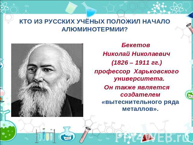 КТО ИЗ РУССКИХ УЧЁНЫХ ПОЛОЖИЛ НАЧАЛО АЛЮМИНОТЕРМИИ?Бекетов Николай Николаевич(1826 – 1911 гг.)профессор Харьковского университета. Он также является создателем «вытеснительного ряда металлов».