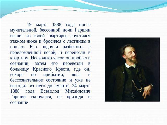 19 марта 1888 года после мучительной, бессонной ночи Гаршин вышел из своей квартиры, спустился этажом ниже и бросился с лестницы в пролёт. Его подняли разбитого, с переломленной ногой, и перенесли в квартиру. Несколько часов он пробыл в сознании, за…