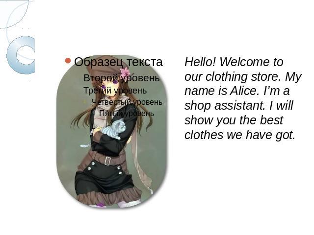 Hello! Welcome to our clothing store. My name is Alice. I’m a shop assistant. I will show you the best clothes we have got.