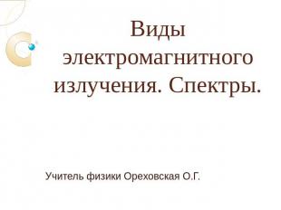 Виды электромагнитного излучения. Спектры.Учитель физики Ореховская О.Г.