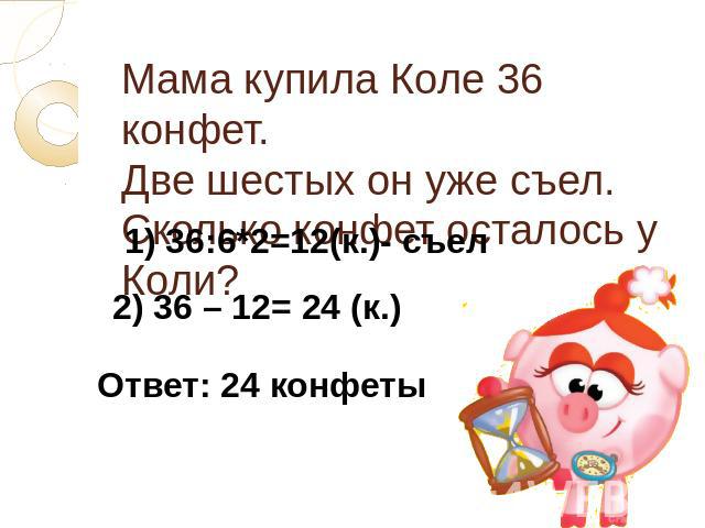 Мама купила Коле 36 конфет. Две шестых он уже съел. Сколько конфет осталось у Коли?1) 36:6*2=12(к.)- съел) 36 – 12= 24 (к.)Ответ: 24 конфеты