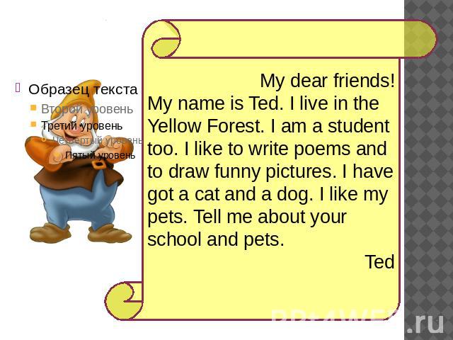 My dear friends!My name is Ted. I live in the Yellow Forest. I am a student too. I like to write poems and to draw funny pictures. I have got a cat and a dog. I like my pets. Tell me about your school and pets. Ted