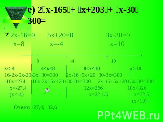 е) ׀2х-16׀+ ׀5х+20׀ +׀3х-30׀ =3002х-16=0 5х+20=0 3х-30=0 х=8 х=-4 х=10х1016-2х-5х-20-3х+30=300 2х-16+5х+20+30-3х=300-10х=274 16х-2х+5х+20+30-3х=300 2х-16+5х+20+3х-30=300 х=-27,4 12х=266 10х=326 (х10) Ответ: -27,4; 32,6