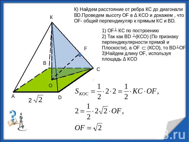К) Найдем расстояние от ребра КС до диагонали ВD.Проведем высоту OF в Δ КСО и докажем , что OF- общий перпендикуляр к прямым КС и ВD.1) OF┴ КС по построению2) Так как ВD ┴(КСО) (По признаку перпендикулярности прямой и Плоскости), а OF (КСО), то ВD┴O…