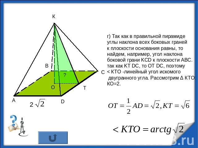 г) Так как в правильной пирамидеуглы наклона всех боковых гранейк плоскости основания равны, то найдем, например, угол наклонабоковой грани KCD к плоскости АВС.так как KT DC, то OT DC, поэтому < КТО -линейный угол искомого двугранного угла. Рассмотр…