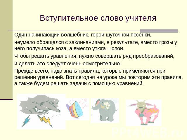 Вступительное слово учителяОдин начинающий волшебник, герой шуточной песенки,неумело обращался с заклинаниями, в результате, вместо грозы у него получилась коза, а вместо утюга – слон. Чтобы решать уравнения, нужно совершать ряд преобразований,и дел…