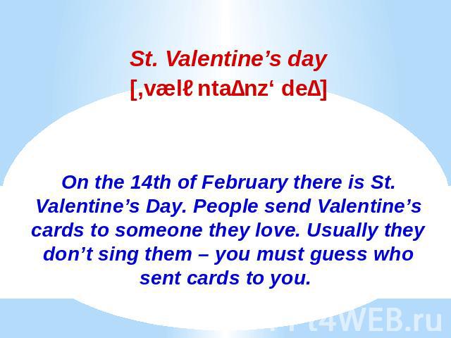 St. Valentine’s daySt. Valentine’s day[,væləntaɪnz‘ deɪ]On the 14th of February there is St. Valentine’s Day. People send Valentine’s cards to someone they love. Usually they don’t sing them – you must guess who sent cards to you.