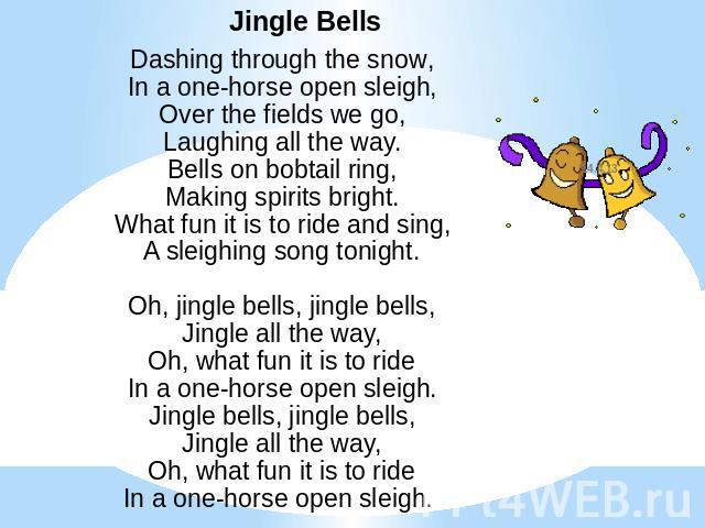 Jingle BellsDashing through the snow,In a one-horse open sleigh,Over the fields we go,Laughing all the way.Bells on bobtail ring,Making spirits bright.What fun it is to ride and sing,A sleighing song tonight.Oh, jingle bells, jingle bells,Jingle all…